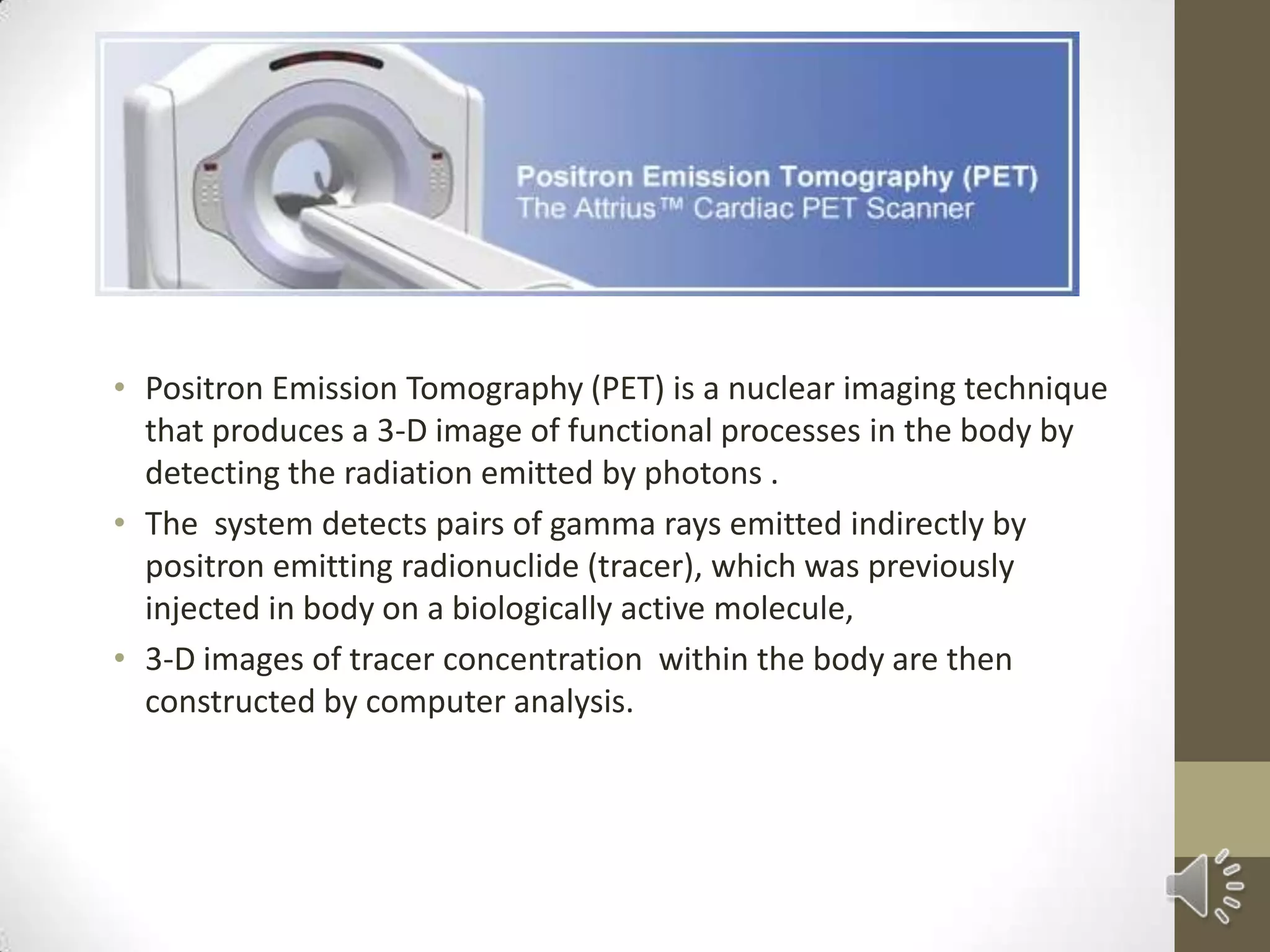 • Positron Emission Tomography (PET) is a nuclear imaging technique
that produces a 3-D image of functional processes in the body by
detecting the radiation emitted by photons .
• The system detects pairs of gamma rays emitted indirectly by
positron emitting radionuclide (tracer), which was previously
injected in body on a biologically active molecule,
• 3-D images of tracer concentration within the body are then
constructed by computer analysis.
 