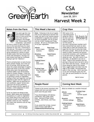 CSA
                                                                                                       Newsletter
                                                                                                         June 28, 2011

                                                                                          Harvest Week 2
Notes from the Farm                                This Week’s Harvest                                  Crop View
               Two years ago the crew              Note: Following is the list of vegeta-               With some of the
               wore sweaters through               bles we are expecting to harvest this                crops being grown
               much of June and by the             week, but due to the rotation system                 along the road to
               end of the summer I                 established to equalize box contents                 the barn you'll be
               rejoiced in the thought             as much as possible, not all of them                 able to note their
               that "Illinois doesn't have         will be in both Tuesday and Friday                   progress through-
               mosquitoes." Last season            pickups. Be sure to thoroughly wash                  out the season. If
we were in shorts in April and when I              all of your vegetables.                              you were a spring share member you'll
went to the local pharmacy for insect                                                                   have noticed that last week we were
repellent for the crew, I found that it            Alliums                  Root Crops                  finally able to stake the tomatoes and
was sold out. This season is a combina-              Garlic scapes            Hakurei turnips           begin the first line of twine that holds
tion of the previous two; a cold, wet                Scallions                Radishes                  the plants upright. With all the rain this
spring followed by a series of unpre-                                                                   season its been constantly soft ground
dictable weeks that have mixed heat                Brassicas                Salad Greens                around the tomatoes, and I was hesitant
waves with downpours, forcing us to                  Napa/Chinese             Lettuce                   to use the tractor to deposit stakes
wear slickers and slap our foreheads                   cabbage                                          along the rows. But with a burst of sun
hoping to get the “skeeters”.                                                                           last week, we decided it was now or
                                                   Cooking Greens                                       never. Some of the tomatoes were be-
There's certainly been no lack of press              Kale                                               ginning to flop and were too tall to drive
about climate change, but in the con-                Swiss chard                                        over them with the tractor. Instead, we
text of farming, little has been said                                                                   drove along the sides of the tomato
about the unique advantage of organic,                                                                  field, lugged stakes and rebar from the
small-scale farms in this new climate.             Fruiting Crops                                       edge to the middle, and pounded the
While some claim that genetically                    Peas (shelling or                                  posts in that very day. And it was then,
modified (GMO) crops will be better                    sugar snap)                                      as we were driving the posts into the
suited to climate changes, I think the                                                                  soil, that we were thankful for the soft
very opposite is true. Small-scale farm-           Herbs                                                ground.
ers growing a variety of vegetables,                Thyme                                                                      Martin Lemos
relying on their own ingenuity, are best
prepared to deal with the vagaries of
weather. GMOs work by assuming cer-
tain conditions; organic farmers pro-
ceed from the actual conditions.                   People Power                                         Coming Next Week
With this season and the vagaries of
weather, I think adaptation is more
                                                   Thanks to the several volunteers who                About as reliable as a weather forecast!
beneficial than estimation.
                                                   helped with farm and other Green
                                                   Earth work this past week:                                                    Fruiting Crops
So far our plants are doing as they                                                                    Alliums
                                                                                                                                   Peas
should, albeit slowly and tentatively.                                                                   Garlic scapes
                                                   Tracy Hemmingway with Melissa                                                   Summer squash
Inconsistency is a pest to vegetables                                                                    Scallions
                                                   and Rachel, Paul Leddy, Kylie
but I think many of our crops are es-                                                                                            Root Crops
                                                   Neal, Adrianne O’Neal, Karan                        Brassicas
tablished enough to endure whatever                                                                                                Beets
                                                   Schmitz, Julie Verson, and Tracy                      Chinese cabbage
weather comes our way. Hopefully                                                                                                   Radishes
                                                   Zweig.
we'll share that resilience and all reap
the rewards.                                                                                           Cooking Greens
                                                                                                                                 Salad Greens
                                                   If you would like to help, contact                    Asian greens:
                       Martin Lemos                                                                                                Head lettuce
                                                   Steve Tiwald at 664-5681 or                             tatsoi
                       Farm Manager                CSA@GreenEarthInstitute.org.                          Spinach



        Green Earth Institute   10 S 404 Knoch Knolls Road, Naperville, IL 60565, Phone 630-664-5681      CSA Newsletter -   June 28, 2011
 