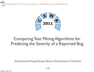 Proceedings of the 15th European Conference on Software Maintenance and Reengineering




                  Comparing Text Mining Algorithms for
                 Predicting the Severity of a Reported Bug


                      Ahmed Lamkanﬁ, Serge Demeyer, Quinten David Soetens, Tim Verdonck


                                                                1 /19
Monday 7 March 2011
 