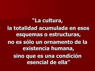 “ La cultura, la totalidad acumulada en esos esquemas o estructuras,  no es sólo un ornamento de la existencia humana,  sino que es una condición esencial de ella”   