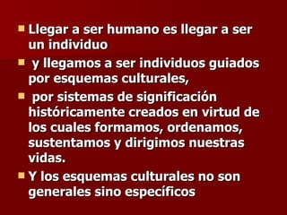Llegar a ser humano es llegar a ser un individuo y llegamos a ser individuos guiados por esquemas culturales, por sistemas de significación históricamente creados en virtud de los cuales formamos, ordenamos, sustentamos y dirigimos nuestras vidas.  Y los esquemas culturales no son  generales sino específicos 