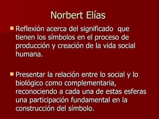 Norbert Elías  Reflexión acerca del significado  que tienen los símbolos en el proceso de producción y creación de la vida social humana. Presentar la relación entre lo social y lo biológico como complementaria, reconociendo a cada una de estas esferas una participación fundamental en la construcción del símbolo.  