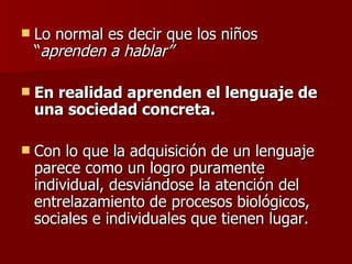 Lo normal es decir que los niños “ aprenden a hablar” En realidad aprenden el lenguaje de una sociedad concreta.  Con lo que la adquisición de un lenguaje parece como un logro puramente individual, desviándose la atención del entrelazamiento de procesos biológicos, sociales e individuales que tienen lugar. 