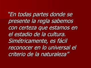 “ En todas partes donde se presente la regla sabemos  con certeza que estamos en  el estadio de la cultura .  Simétricamente, es fácil reconocer en lo universal el criterio de la naturaleza” 