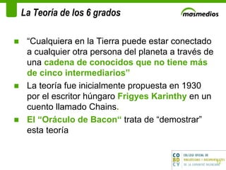 La Teoría de los 6 grados “ Cualquiera en la Tierra puede estar conectado a cualquier otra persona del planeta a través de una  cadena de conocidos que no tiene más de cinco intermediarios” La teoría fue inicialmente propuesta en 1930 por el escritor húngaro  Frigyes Karinthy  en un cuento llamado Chains .  El “Oráculo de Bacon“  trata de “demostrar” esta teoría  