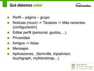 Qué debemos  saber  Perfil – página – grupo  Noticias (muro) -> Titulares -> Más recientes (configuración) Editar perfil (personal, gustos,…) Privacidad Amigos -> listas  Mensajes Aplicaciones,  (farmville, tripadvisor, touchgraph, myfriendmap…) 