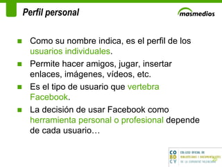 Perfil personal  Como su nombre indica, es el perfil de los  usuarios individuales .  Permite hacer amigos, jugar, insertar enlaces, imágenes, vídeos, etc.  Es el tipo de usuario que  vertebra Facebook .  La decisión de usar Facebook como  herramienta personal o profesional  depende de cada usuario… 