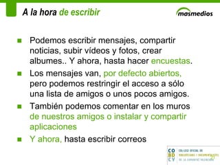 A la hora  de escribir  Podemos escribir mensajes, compartir noticias, subir vídeos y fotos, crear albumes.. Y ahora, hasta hacer  encuestas .  Los mensajes van,  por defecto abiertos,  pero podemos restringir el acceso a sólo una lista de amigos o unos pocos amigos.  También podemos comentar en los muros  de nuestros amigos o instalar y compartir aplicaciones Y ahora,  hasta escribir correos 