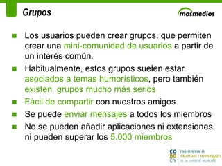 Grupos Los usuarios pueden crear grupos, que permiten crear una  mini-comunidad de usuarios  a partir de un interés común.  Habitualmente, estos grupos suelen estar  asociados a temas humorísticos , pero también  existen  grupos mucho más serios Fácil de compartir  con nuestros amigos Se puede  enviar mensajes  a todos los miembros No se pueden añadir aplicaciones ni extensiones ni pueden superar los  5.000 miembros  