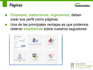 Páginas Empresas, instituciones, organismos , deben crear sus perfil como páginas.  Una de las principales ventajas es que podemos obtener  estadísticas  sobre nuestros seguidores   