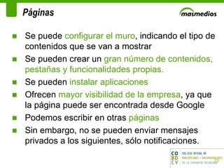 Páginas Se puede  configurar el muro , indicando el tipo de contenidos que se van a mostrar Se pueden crear un  gran número de contenidos, pestañas y funcionalidades propias. Se pueden  instalar aplicaciones  Ofrecen  mayor visibilidad de la empresa , ya que la página puede ser encontrada desde Google Podemos escribir en otras  páginas Sin embargo, no se pueden enviar mensajes privados a los siguientes, sólo notificaciones.  