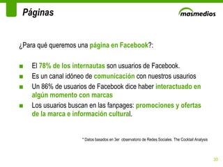 ¿Para qué queremos una  página en Facebook ?: El  78% de los internautas  son usuarios de Facebook.  Es un canal idóneo de  comunicación  con nuestros usaurios Un 86% de usuarios de Facebook dice haber  interactuado en algún momento con marcas Los usuarios buscan en las fanpages:  promociones y ofertas de la marca e información cultura l. * Datos basados en 3er  observatorio de Redes Sociales. The Cocktail Analysis Páginas 