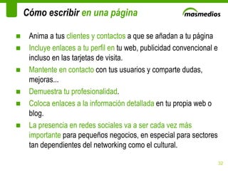 Cómo escribir  en una página Anima a tus  clientes y contactos  a que se añadan a tu página Incluye enlaces a tu perfil en  tu web, publicidad convencional e incluso en las tarjetas de visita. Mantente en contacto  con tus usuarios y comparte dudas, mejoras...  Demuestra tu profesionalidad . Coloca enlaces a la información detallada  en tu propia web o blog. La presencia en redes sociales va a ser cada vez más importante  para pequeños negocios, en especial para sectores tan dependientes del networking como el cultural. 