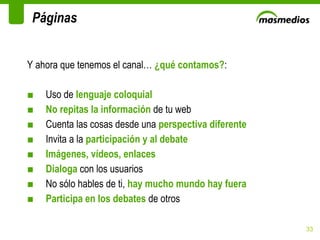 Y ahora que tenemos el canal…  ¿qué contamos? : Uso de  lenguaje coloquial No repitas la información  de tu web Cuenta las cosas desde una  perspectiva diferente Invita a la  participación y al debate Imágenes, vídeos, enlaces Dialoga  con los usuarios No sólo hables de ti,  hay mucho mundo hay fuera Participa en los debates  de otros Páginas 