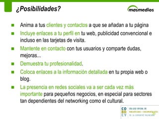 ¿Posibilidades? Anima a tus  clientes y contactos  a que se añadan a tu página Incluye enlaces a tu perfil en  tu web, publicidad convencional e incluso en las tarjetas de visita. Mantente en contacto  con tus usuarios y comparte dudas, mejoras...  Demuestra tu profesionalidad . Coloca enlaces a la información detallada  en tu propia web o blog. La presencia en redes sociales va a ser cada vez más importante  para pequeños negocios, en especial para sectores tan dependientes del networking como el cultural. 