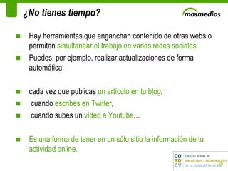 ¿No tienes tiempo? Hay herramientas que enganchan contenido de otras webs o permiten  simultanear el trabajo en varias redes sociales Puedes, por ejemplo, realizar actualizaciones de forma automática:  cada vez que publicas  un artículo en tu blog ,  cuando  escribes en Twitter ,  cuando subes un  vídeo a Youtube …  Es una forma de tener en un sólo sitio la información de tu actividad online. 