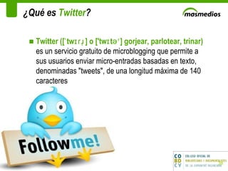 ¿Qué es  Twitter ? Twitter ([ˈtwɪɾɹ̩] o ['twɪtəʳ] gorjear, parlotear, trinar)  es un servicio gratuito de microblogging que permite a sus usuarios enviar micro-entradas basadas en texto, denominadas "tweets", de una longitud máxima de 140 caracteres 