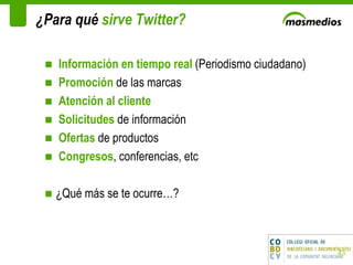 ¿Para qué  sirve Twitter? Información en tiempo real  (Periodismo ciudadano) Promoción  de las marcas Atención al cliente Solicitudes  de información Ofertas  de productos Congresos , conferencias, etc ¿Qué más se te ocurre…? 