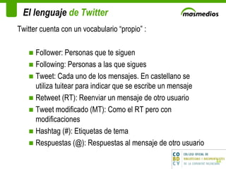 El lenguaje  de Twitter Twitter cuenta con un vocabulario “propio” : Follower: Personas que te siguen Following: Personas a las que sigues  Tweet: Cada uno de los mensajes. En castellano se utiliza tuitear para indicar que se escribe un mensaje Retweet (RT): Reenviar un mensaje de otro usuario Tweet modificado (MT): Como el RT pero con modificaciones Hashtag (#): Etiquetas de tema Respuestas (@): Respuestas al mensaje de otro usuario 
