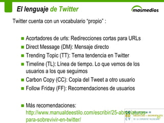 El lenguaje  de Twitter Twitter cuenta con un vocabulario “propio” : Acortadores de urls: Redirecciones cortas para URLs Direct Message (DM): Mensaje directo Trending Topic (TT): Tema tendencia en Twitter Timeline (TL): Línea de tiempo. Lo que vemos de los usuarios a los que seguimos Carbon Copy (CC): Copia del Tweet a otro usuario Follow Friday (FF): Recomendaciones de usuarios Más recomendaciones:  http://www.manualdeestilo.com/escribir/25-abreviaturas-para-sobrevivir-en-twitter/ 