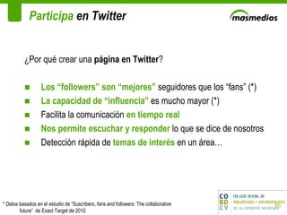 Participa  en Twitter ¿Por qué crear una  página en Twitter ? Los “followers” son “mejores”  seguidores que los “fans” (*) La capacidad de “influencia”  es mucho mayor (*) Facilita la comunicación  en tiempo real Nos permite escuchar y responder  lo que se dice de nosotros  Detección rápida de  temas de interés  en un área… * Datos basados en el estudio de “Suscribers, fans and followers: The collaborative future”  de Exact Target de 2010 