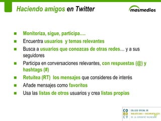 Haciendo amigos  en Twitter Monitoriza, sigue, participa….  Encuentra  usuarios  y temas relevantes Busca a  usuarios que conozcas de otras redes … y a sus seguidores Participa en conversaciones relevantes,  con respuestas (@) y hashtags (#) Retuitea (RT)  los mensajes  que consideres de interés Añade mensajes como  favoritos Usa las  listas de otros  usuarios y crea  listas propias 