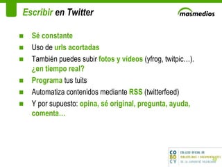Escribir  en Twitter Sé constante Uso de  urls acortadas  También puedes subir  fotos y vídeos  (yfrog, twitpic…).  ¿en tiempo real? Programa  tus tuits Automatiza contenidos mediante  RSS  (twitterfeed) Y por supuesto:  opina, sé original, pregunta, ayuda, comenta… 