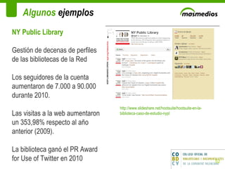 Algunos  ejemplos NY Public Library Gestión de decenas de perfiles de las bibliotecas de la Red Los seguidores de la cuenta aumentaron de 7.000 a 90.000 durante 2010. Las visitas a la web aumentaron un 353,98% respecto al año anterior (2009).  La biblioteca ganó el PR Award for Use of Twitter en 2010 http://www.slideshare.net/hootsuite/hootsuite-en-la-biblioteca-caso-de-estudio-nypl 