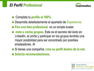 El Perfil  Profesional Completa tu  profile al 100%.  Desarrolla detalladamente el apartado de  Experiencia Pon una foto profesional ,  no un simple avatar .  Únete a varios grupos . Este es el secreto del éxito en LinkedIn, al unirte y participar en los grupos tendrás una mayor posibilidad para ser encontrado por posibles empleadores. Al  Si tienes una compañía,  crea su perfil dentro de la red .  Solicita recomendaciones .  