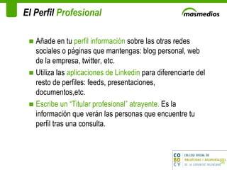 El Perfil  Profesional Añade en tu  perfil información  sobre las otras redes sociales o páginas que mantengas: blog personal, web de la empresa, twitter, etc. Utiliza las  aplicaciones de Linkedin  para diferenciarte del resto de perfiles: feeds, presentaciones, documentos,etc. Escribe un “Titular profesional” atrayente.  Es la información que verán las personas que encuentre tu perfil tras una consulta.  
