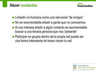 Hacer  contactos Linkedin no funciona como una red social “de amigos” No es recomendable añadir a gente que no conocemos.  Si nos interesa añadir a algún contacto es recomendable buscar a una tercera persona que nos “presente”  Participar en grupos dentro de la propia red puede ser una forma interesante de hacer crecer tu red. 