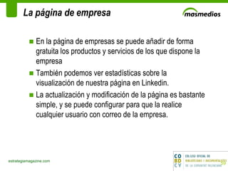 La página de empresa En la página de empresas se puede añadir de forma gratuita los productos y servicios de los que dispone la empresa También podemos ver estadísticas sobre la visualización de nuestra página en Linkedin. La actualización y modificación de la página es bastante simple, y se puede configurar para que la realice cualquier usuario con correo de la empresa. estrategiamagazine.com 