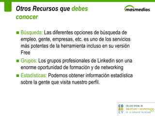 Otros Recursos que  debes conocer Búsqueda:  Las diferentes opciones de búsqueda de empleo, gente, empresas, etc. es uno de los servicios más potentes de la herramienta incluso en su versión Free Grupos:  Los grupos profesionales de Linkedin son una enorme oportunidad de formación y de networking Estadísticas:  Podemos obtener información estadística sobre la gente que visita nuestro perfil.  