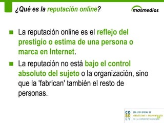¿Qué es la  reputación online ? La reputación online es el  reflejo del prestigio o estima de una persona o marca en Internet .  La reputación no está  bajo el control absoluto del sujeto  o la organización, sino que la 'fabrican' también el resto de personas.  