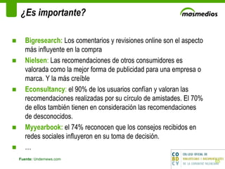 ¿Es importante? Fuente:  Undernews.com Bigresearch:  Los comentarios y revisiones online son el aspecto más influyente en la compra Nielsen :  Las recomendaciones de otros consumidores es valorada como la mejor forma de publicidad para una empresa o marca. Y la más creíble Econsultancy :  el 90% de los usuarios confían y valoran las recomendaciones realizadas por su círculo de amistades. El 70% de ellos también tienen en consideración las recomendaciones de desconocidos. Myyearbook:  el 74% reconocen que los consejos recibidos en redes sociales influyeron en su toma de decisión. …  