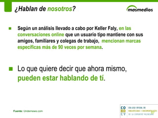 ¿Hablan de  nosotros ? Fuente:  Undernews.com Según un análisis llevado a cabo por Keller Faly,  en las conversaciones online  que un usuario tipo mantiene con sus amigos, familiares y colegas de trabajo,  mencionan marcas específicas más de 90 veces por semana . Lo que quiere decir que ahora mismo,  pueden estar hablando de tí .  