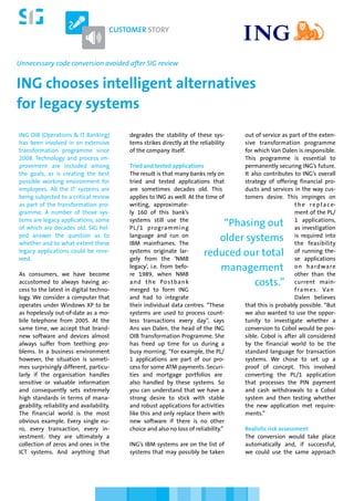 CUSTOMER STORY



Unnecessary code conversion avoided after SIG review


ING chooses intelligent alternatives
for legacy systems
ING OIB (Operations & IT Banking)          degrades the stability of these sys-       out of service as part of the exten-
has been involved in an extensive          tems strikes directly at the reliability   sive transformation programme
transformation programme since             of the company itself.                     for which Van Dalen is responsible.
2008. Technology and process im-                                                      This programme is essential to
provement are included among               Tried and tested applications              permanently securing ING’s future.
the goals, as is creating the best         The result is that many banks rely on      It also contributes to ING’s overall
possible working environment for           tried and tested applications that         strategy of offering financial pro-
employees. All the IT systems are          are sometimes decades old. This            ducts and services in the way cus-
being subjected to a critical review       applies to ING as well. At the time of     tomers desire. This impinges on
as part of the transformation pro-         writing, approximate-                                          t h e r e p l a c e-
gramme. A number of those sys-             ly 160 of this bank’s                                          ment of the PL/
tems are legacy applications, some         systems still use the                                          1 applications,
of which are decades old. SIG hel-         PL /1 programming
                                                                              “Phasing out                as investigation
ped answer the question as to              language and run on                                            is required into
whether and to what extent these           IBM mainframes. The
                                                                             older systems                the feasibility
legacy applications could be rene-
wed.
                                           systems originate lar-
                                           gely from the ‘NMB
                                                                          reduced our total               of running the-
                                                                                                          se applications
                                           legacy’, i.e. from befo-          management                   o n h a rd wa re
As consumers, we have become               re 1989, when NMB                                              other than the
accustomed to always having ac-            a n d t h e Po s t b a n k                costs.”              current main-
cess to the latest in digital techno-      merged to form ING                                             f ra m e s . Va n
logy. We consider a computer that          and had to integrate                                           Dalen believes
operates under Windows XP to be            their individual data centres. “These      that this is probably possible. “But
as hopelessly out-of-date as a mo-         systems are used to process count-         we also wanted to use the oppor-
bile telephone from 2005. At the           less transactions every day”, says         tunity to investigate whether a
same time, we accept that brand-           Ans van Dalen, the head of the ING         conversion to Cobol would be pos-
new software and devices almost            OIB Transformation Programme. She          sible. Cobol is after all considered
always suffer from teething pro-           has freed up time for us during a          by the financial world to be the
blems. In a business environment           busy morning. “For example, the PL/        standard language for transaction
however, the situation is someti-          1 applications are part of our pro-        systems. We chose to set up a
mes surprisingly different, particu-       cess for some ATM payments. Securi-        proof of concept. This involved
larly if the organisation handles          ties and mortgage portfolios are           converting the PL/1 application
sensitive or valuable information          also handled by these systems. So          that processes the PIN payment
and consequently sets extremely            you can understand that we have a          and cash withdrawals to a Cobol
high standards in terms of mana-           strong desire to stick with stable         system and then testing whether
geability, reliability and availability.   and robust applications for activities     the new application met require-
The financial world is the most            like this and only replace them with       ments.”
obvious example. Every single eu-          new software if there is no other
ro, every transaction, every in-           choice and also no loss of reliability.”   Realistic risk assessment
vestment: they are ultimately a                                                       The conversion would take place
collection of zeros and ones in the        ING’s IBM systems are on the list of       automatically and, if successful,
ICT systems. And anything that             systems that may possibly be taken         we could use the same approach
 