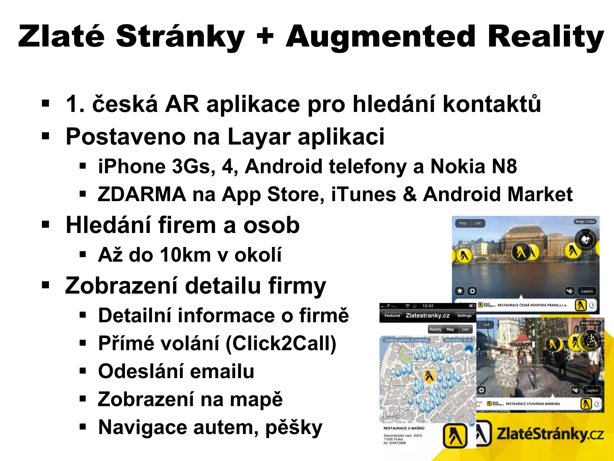 1. česká AR aplikace pro hledání kontaktů Postaveno na Layar aplikaci iPhone 3Gs , 4,  Android telefony  a Nokia N8 ZDARMA na App Store, iTunes  &  Android Market Hledání  f i rem a osob Až do 10km v okolí Zobrazení detailu firmy Detailní informace o firmě Přímé volání (Click2Call) Odeslání emailu Zobrazení na mapě Navigace autem, pěšky Zlaté Stránky + Augmented Reality 