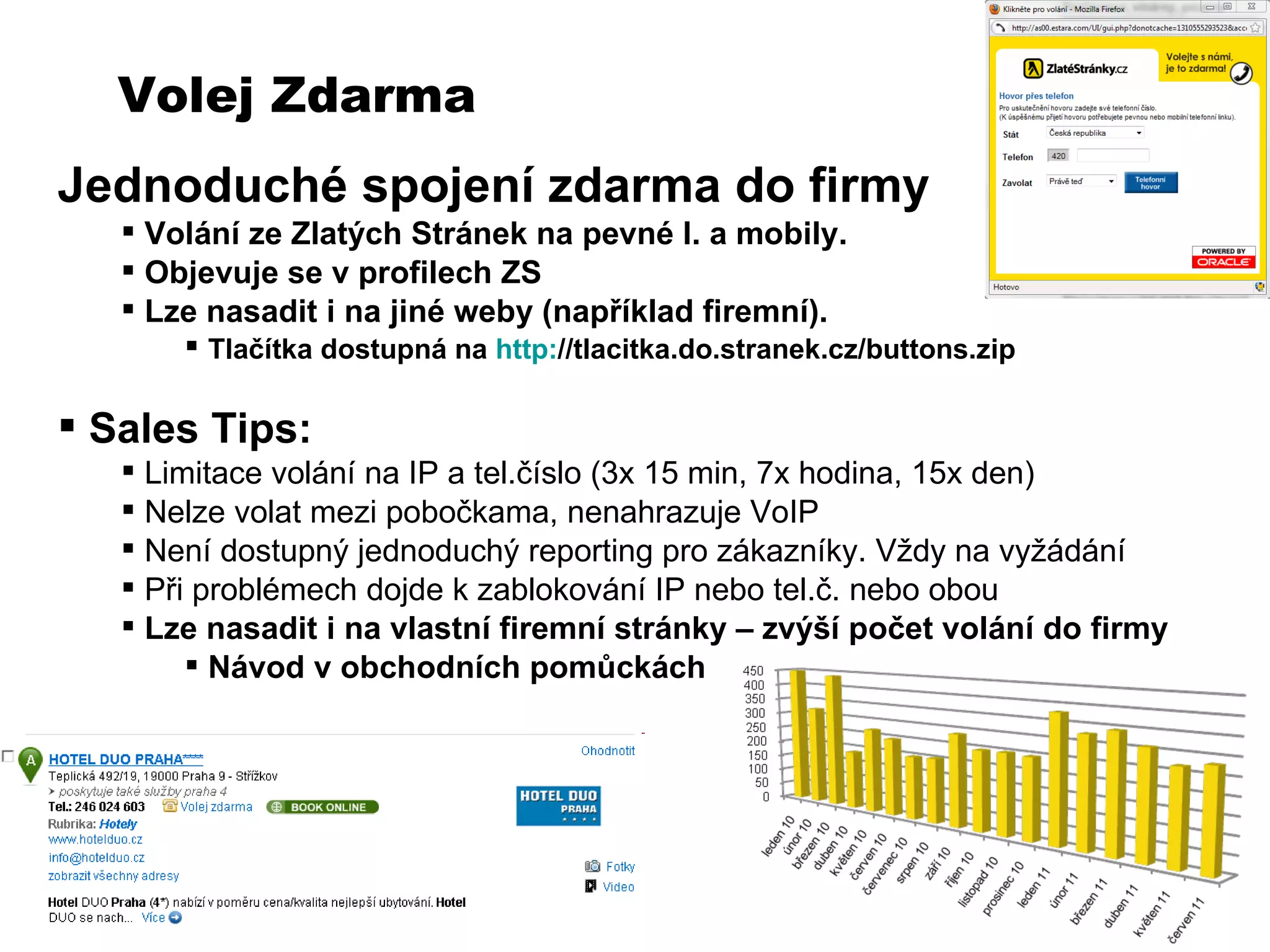 Volej Zdarma Jednoduch é spojení zdarma do firmy Volání ze Zlatých Stránek na pevné l. a mobily.  Objevuje se v profilech ZS Lze nasadit i na jiné weby (například firemní).  Tlačítka dostupná na  http: //tlacitka.do.stranek.cz/buttons.zip   Sales Tips: Limitace volání na IP a tel.číslo (3x 15 min, 7x hodina, 15x den) Nelze volat mezi pobočkama, nenahrazuje VoIP Není dostupný jednoduchý reporting pro zákazníky. Vždy na vyžádání Při problémech dojde k zablokování IP nebo tel.č. nebo obou Lze nasadit i na vlastní firemní stránky – zvýší počet volání do firmy Návod v obchodních pomůckách 