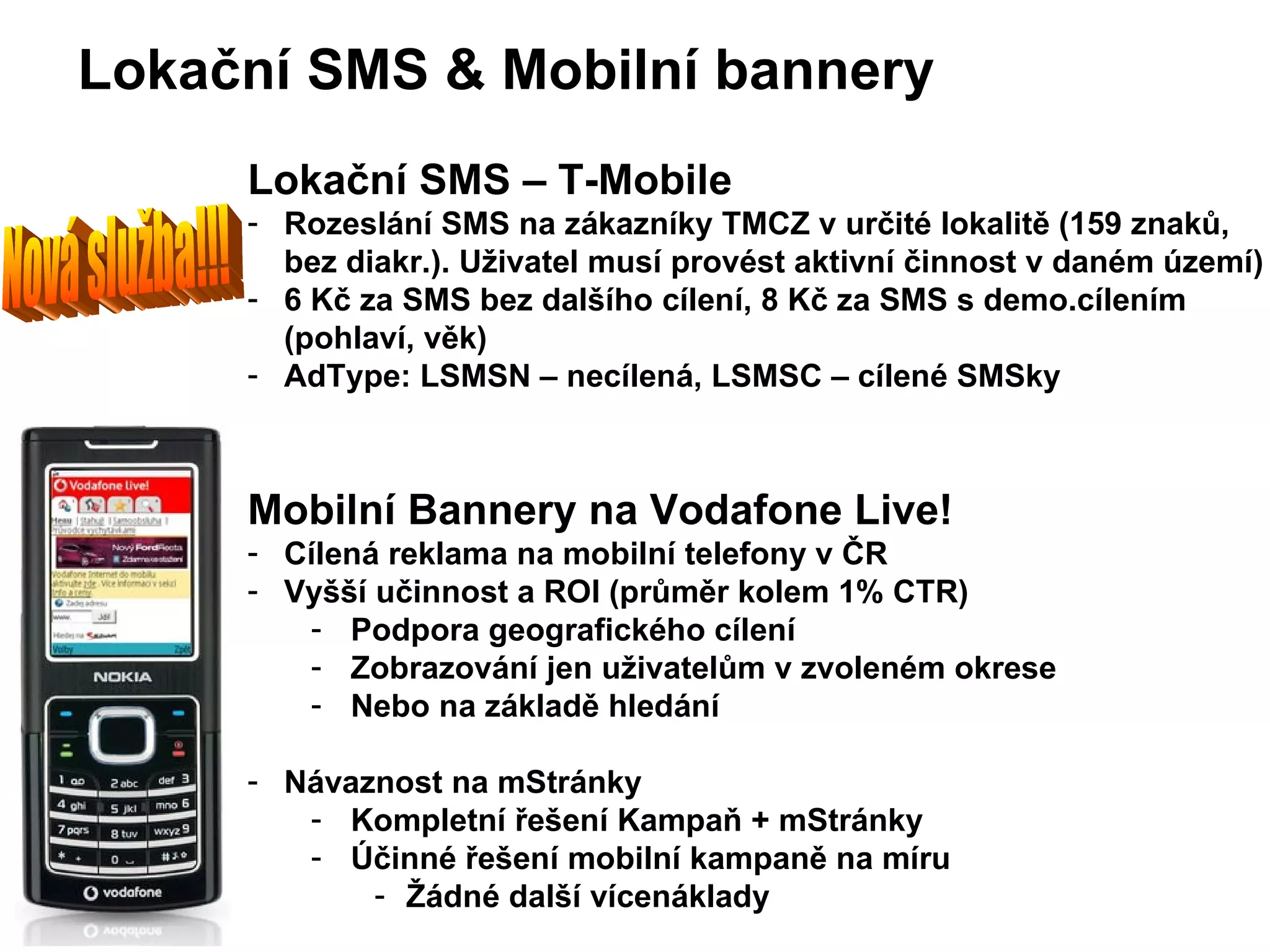 Lokační SMS – T-Mobile Rozeslání SMS na zákazníky TMCZ v určité lokalitě  (159 znak ů, bez diakr.). Uživatel musí provést aktivní činnost v daném území) 6 Kč za SMS bez dalšího cílení, 8 Kč za SMS s demo.cílením (pohlaví, věk) AdType: LSMSN – necílená, LSMSC – cílené SMSky Mobilní Bannery na Vodafone Live! Cílená reklama na mobilní telefony v ČR Vyšší učinnost a ROI (průměr kolem 1 % CTR) Podpora geografického cílení Zobrazování jen uživatelům v zvoleném okrese Nebo na z ákladě hledání Návaznost na mStránky Kompletní řešení Kampaň + mStránky Účinné řešení mobilní kampaně na míru Žádné další vícenáklady Lokační SMS  &  Mobilní bannery Nová služba!!! 