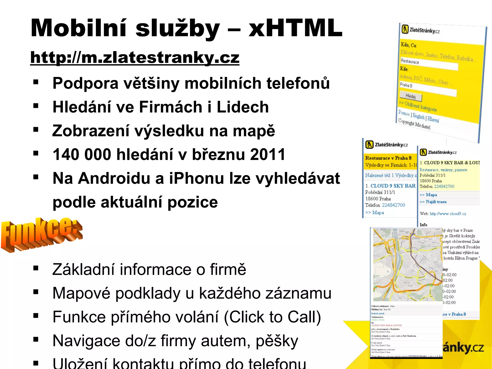 Podpora  v ětšiny mobilních telefonů Hledání ve Firmách i Lidech Zobrazen í výsledku na mapě 140 000 hledání v březnu 2011 Na Androidu a iPhonu lze vyhledávat  podle aktuální pozice Základní informace o firmě Mapové podklady u každého záznamu Funkce přímého volání (Click to Call) Navigace do/z firmy autem, pěšky Uložení kontaktu přímo do telefonu Mobilní služby – xHTML http ://m.zlatestranky.cz Funkce: 