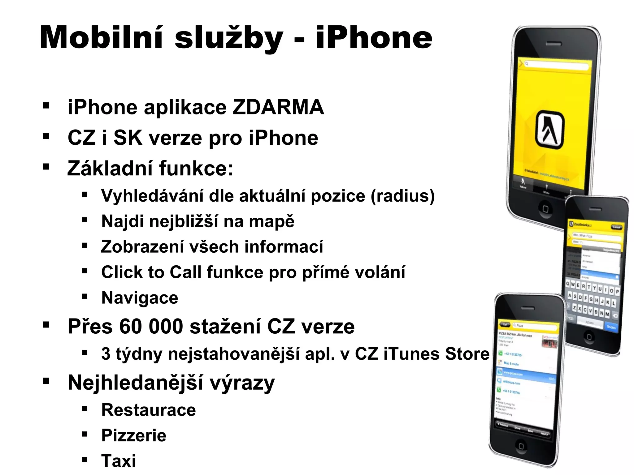 iPhone aplikace ZDARMA CZ i SK verze pro iPhone Základní funkce: Vyhledávání dle aktuální pozice (radius) Najdi nejbližší na mapě Zobrazení všech informací Click to Call funkce pro přímé volání Navigace Přes 60 000 stažení CZ verze 3 týdny nejstahovanější apl. v CZ iTunes Store Nejhledanější výrazy Restaurace Pizzerie Taxi Mobilní služby - iPhone 