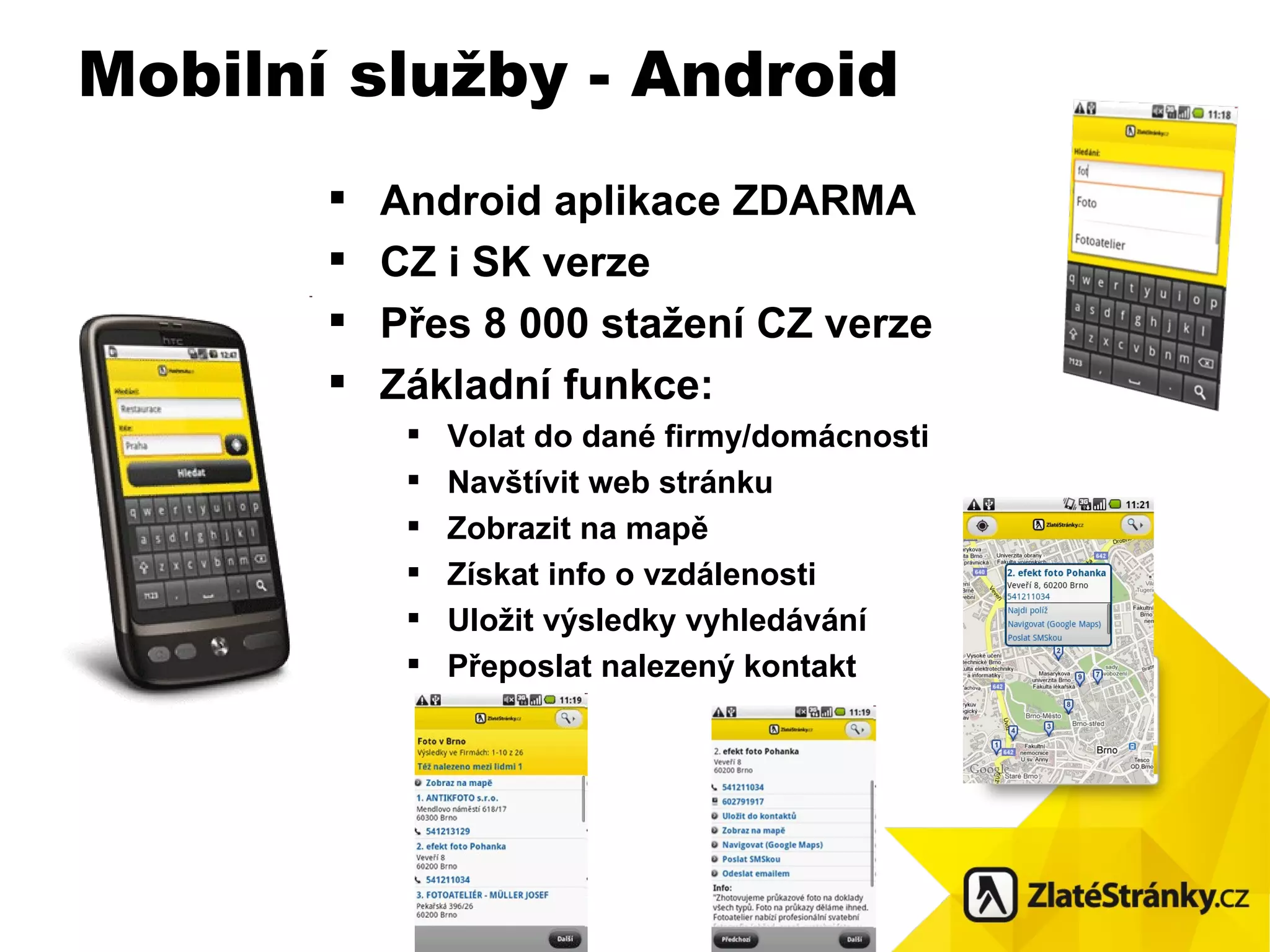 Android aplikace ZDARMA CZ i SK verze Přes 8 000 stažení CZ verze Základní funkce: Volat do dané firmy/domácnosti Navštívit web stránku Zobrazit na mapě Získat info o vzdálenosti Uložit výsledky vyhledávání Přeposlat nalezený kontakt   Mobilní služby - Android 