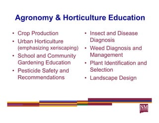 Agronomy & Horticulture Education
• Crop Production             • Insect and Disease
• Urban Horticulture            Diagnosis
                                Di       i
  (emphasizing xeriscaping)   • Weed Diagnosis and
• S h l and C
  School d Community it         Management
                                M             t
  Gardening Education         • Plant Identification and
• P ti id S f t and
  Pesticide Safety d            Selection
  Recommendations             • Landscape Design
 