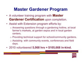 Master Gardener Program
                        g
• A volunteer training program with Master
  Gardener Certification upon completion
                                   completion.
• Assist with Extension program efforts by:
  o Answering questions through a gardening hotline at local
                                              hotline,
    farmer’s markets, at garden expos and in local garden
    centers.
  o Providing technical support for school/community gardens.
  o Assisting with community events, conferences and field
    days.
    days
• 2010 volunteered 5,068 hrs = $105,668 in-kind.
 