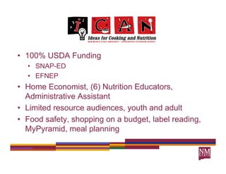 • 100% USDA Funding
            F nding
  • SNAP-ED
  • EFNEP
• Home Economist, (6) Nutrition Educators,
  Administrative Assistant
• Limited resource audiences, youth and adult
• Food safety, shopping on a budget label reading
        safety               budget,      reading,
  MyPyramid, meal planning
 