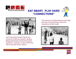 EAT SMART. PLAY HARD
                                     SMART
                                    “CONNECTIONS”

                                            The learning is intergenerational and helps
                                            both sets of students learn about the
                                            importance of their health.




Las Cruces High School Family and
Consumer Sciences students leading
Mesilla Elementary School third grade
students in exercise as part of the final
“We’ve Got the Power” lesson.
 