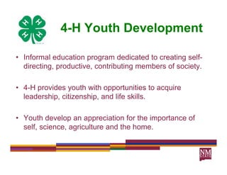 4-H Youth Development
                             p

• Informal education program dedicated to creating self-
    f                                                  f
  directing, productive, contributing members of society.

• 4-H provides youth with opportunities to acquire
  leadership, citizenship, and life skills.

• Youth develop an appreciation for the importance of
                p      pp                  p
  self, science, agriculture and the home.
 