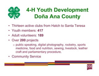 4-H Youth Development
                 Doña Ana County
•   Thirteen active clubs from Hatch to Santa Teresa
•   Youth members: 417
•   Adult volunteers: 189
•   Over 200 projects
    o public speaking, digital photography, rocketry, sports
      medicine, food and nutrition, sewing, livestock, leather
      craft and parliamentary procedure
                               procedure.
• Community Service
 