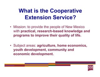 What is the Cooperative
      Extension Service?
• Mission: to provide the people of New Mexico
  with practical, research-based knowledge and
  programs to improve their quality of life.

• Subject areas: agriculture, home economics,
  youth development, community and
  economic development.
          i d     l       t
 